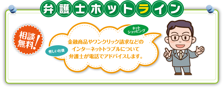 弁護士ホットライン「金融商品やワンクリック請求などのインターネットトラブルについて弁護士が電話でアドバイスします。」(相談無料!)